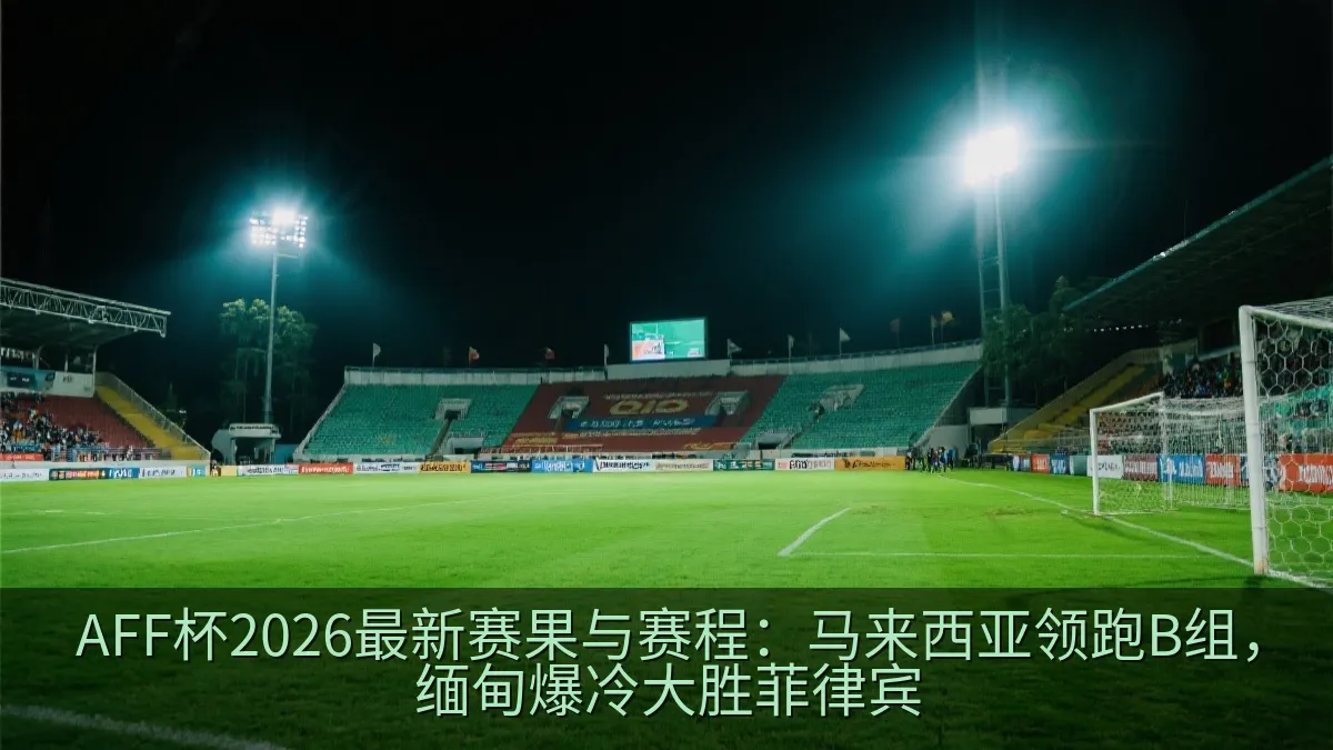 AFF杯2026最新赛果与赛程：马来西亚领跑B组，缅甸爆冷大胜菲律宾